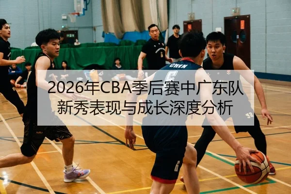 2026年CBA季后赛中广东队新秀表现与成长深度分析