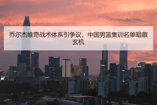 乔尔杰维奇战术体系引争议，中国男篮集训名单暗藏玄机